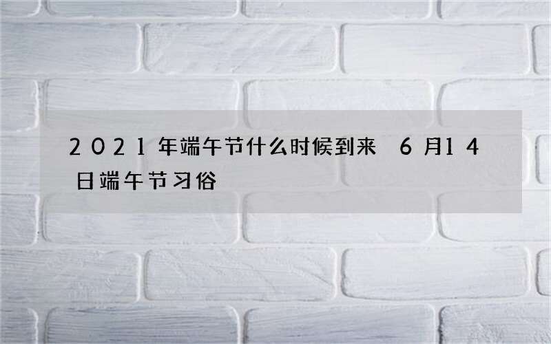 2021年端午节什么时候到来 6月14日端午节习俗
